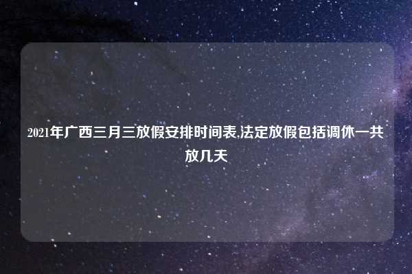 2021年广西三月三放假安排时间表,法定放假包括调休一共放几天