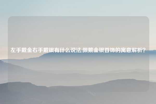 左手戴金右手戴银有什么说法,佩戴金银首饰的寓意解析？