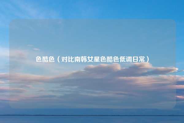 色酷色（对比南韩女星色酷色低调日常）