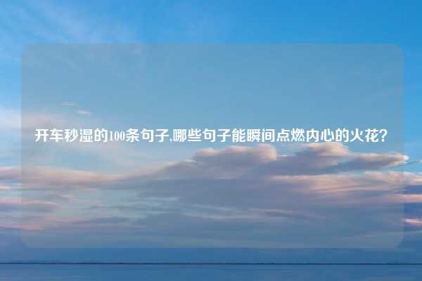 开车秒湿的100条句子,哪些句子能瞬间点燃内心的火花？