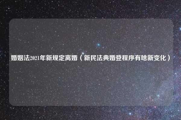 婚姻法2021年新规定离婚（新民法典婚登程序有啥新变化）