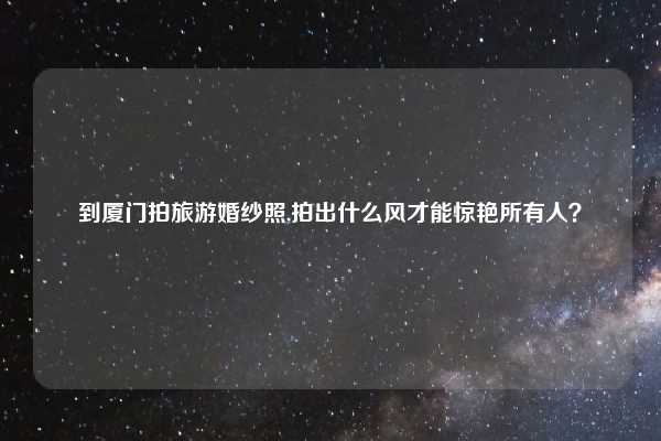 到厦门拍旅游婚纱照,拍出什么风才能惊艳所有人？