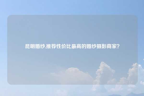 昆明婚纱,推荐性价比最高的婚纱摄影商家？