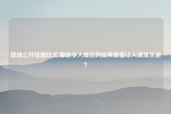 现场公开结婚仪式,哪些令人难忘的经典画面让人津津乐道？