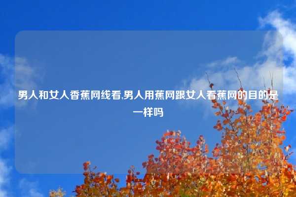 男人和女人香蕉网线看,男人用蕉网跟女人看蕉网的目的是一样吗