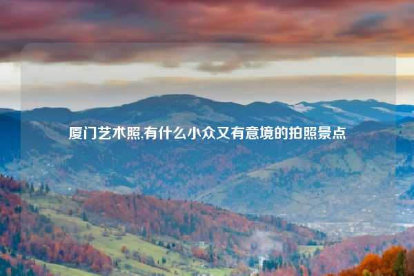 厦门艺术照,有什么小众又有意境的拍照景点