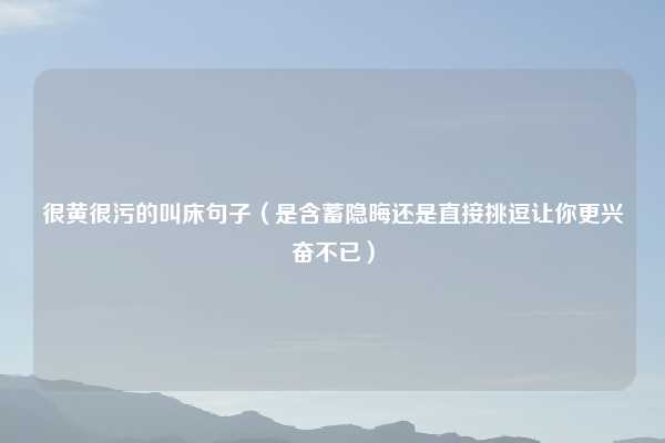 很黄很污的叫床句子(是含蓄隐晦还是直接挑逗让你更兴奋不已)