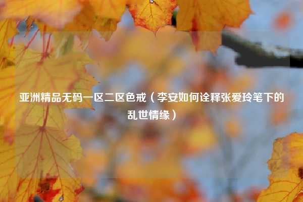 亚洲精品无码一区二区色戒（李安如何诠释张爱玲笔下的乱世情缘）