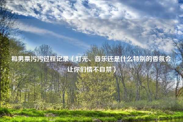 和男票污污过程记录(灯光、音乐还是什么特别的香氛会让你们情不自禁)