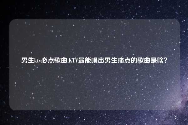 男生ktv必点歌曲,KTV最能唱出男生痛点的歌曲是啥？