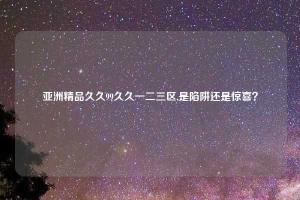 亚洲精品久久99久久一二三区,是陷阱还是惊喜？