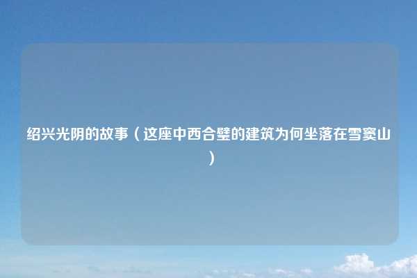 绍兴光阴的故事（这座中西合璧的建筑为何坐落在雪窦山）