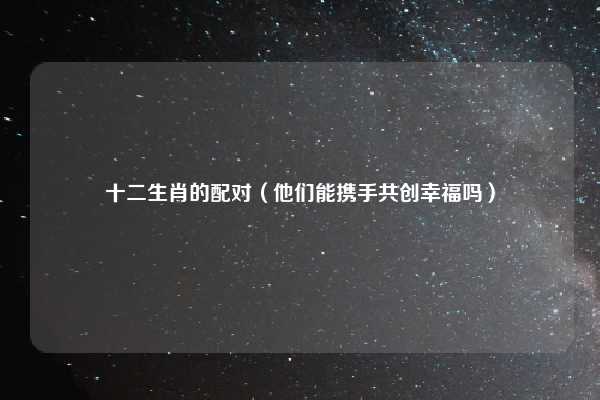 十二生肖的配对（他们能携手共创幸福吗）