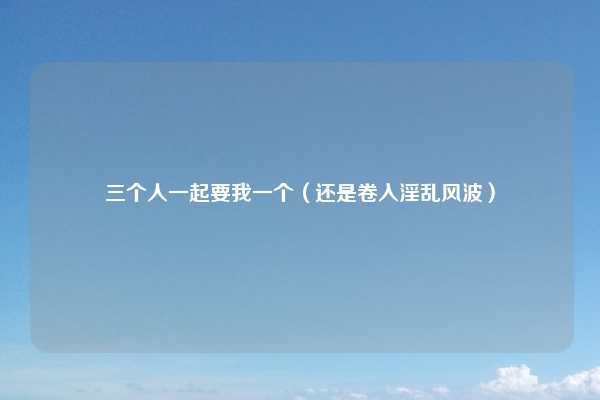 三个人一起要我一个（还是卷入淫乱风波）