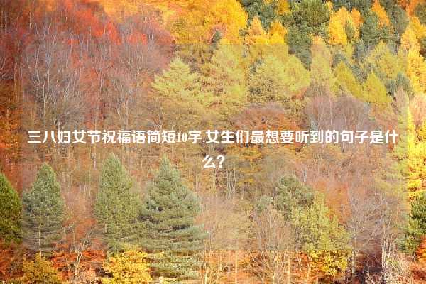 三八妇女节祝福语简短10字,女生们最想要听到的句子是什么？