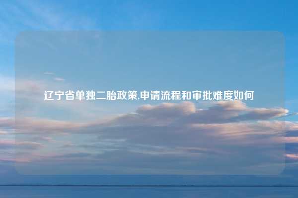 辽宁省单独二胎政策,申请流程和审批难度如何