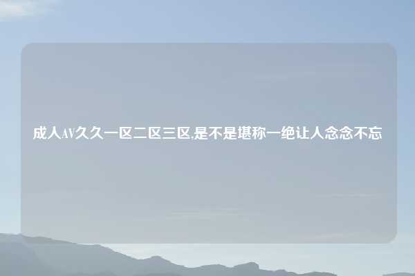 成人AV久久一区二区三区,是不是堪称一绝让人念念不忘