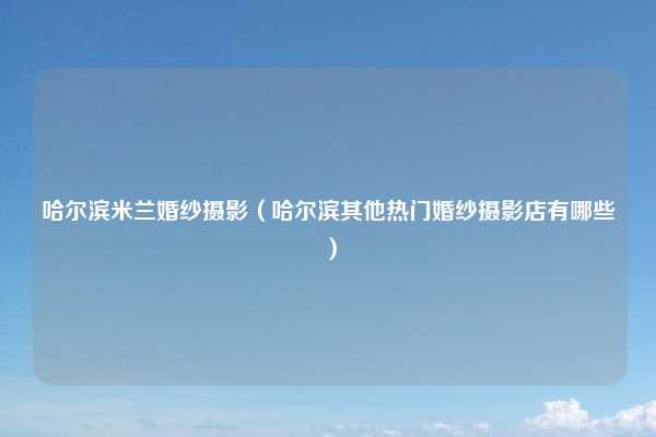 哈尔滨米兰婚纱摄影(哈尔滨其他热门婚纱摄影店有哪些)