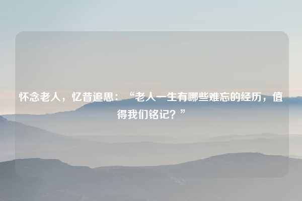 怀念老人，忆昔追思：“老人一生有哪些难忘的经历，值得我们铭记？”