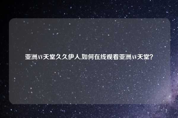 亚洲AV天堂久久伊人,如何在线观看亚洲AV天堂？