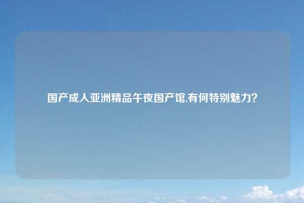 国产成人亚洲精品午夜国产馆,有何特别魅力？