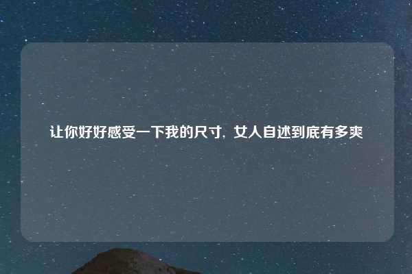 让你好好感受一下我的尺寸,  女人自述到底有多爽