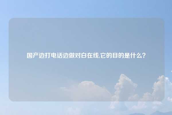 国产边打电话边做对白在线,它的目的是什么?