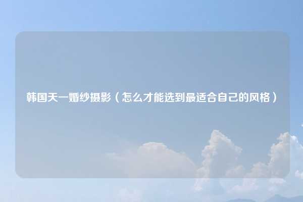 韩国天一婚纱摄影（怎么才能选到最适合自己的风格）