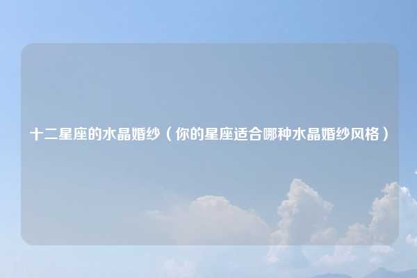 十二星座的水晶婚纱(你的星座适合哪种水晶婚纱风格)