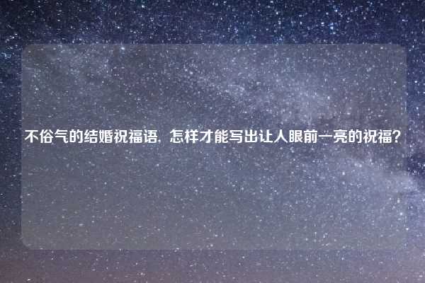 不俗气的结婚祝福语,  怎样才能写出让人眼前一亮的祝福？