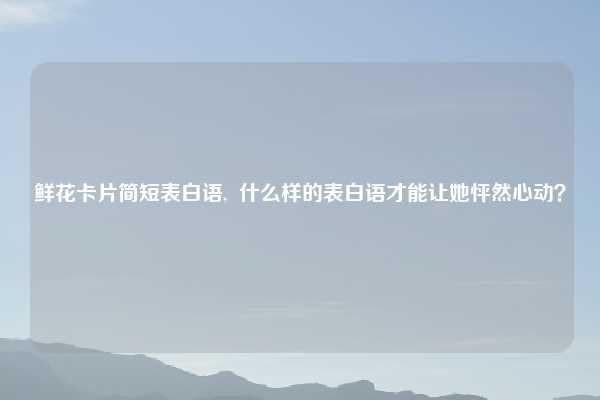 鲜花卡片简短表白语, 什么样的表白语才能让她怦然心动?