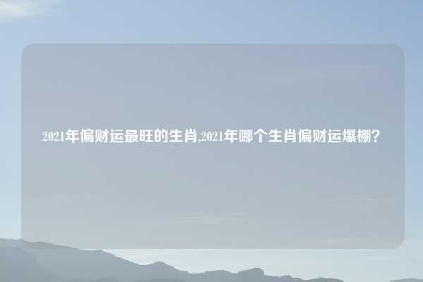 2021年偏财运最旺的生肖,2021年哪个生肖偏财运爆棚?
