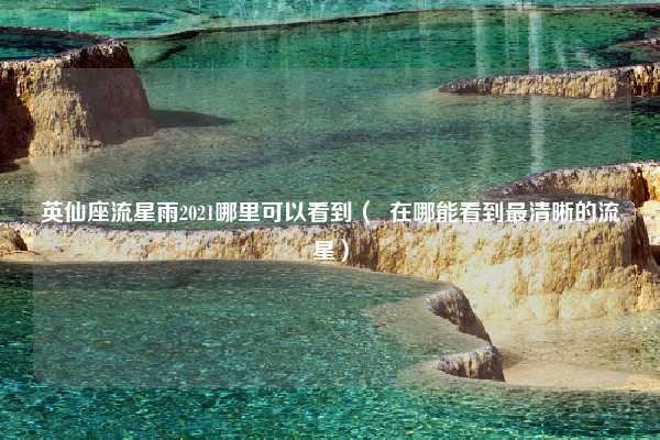 英仙座流星雨2021哪里可以看到（  在哪能看到最清晰的流星）