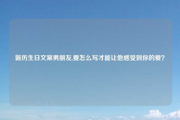 新历生日文案男朋友,要怎么写才能让他感受到你的爱？