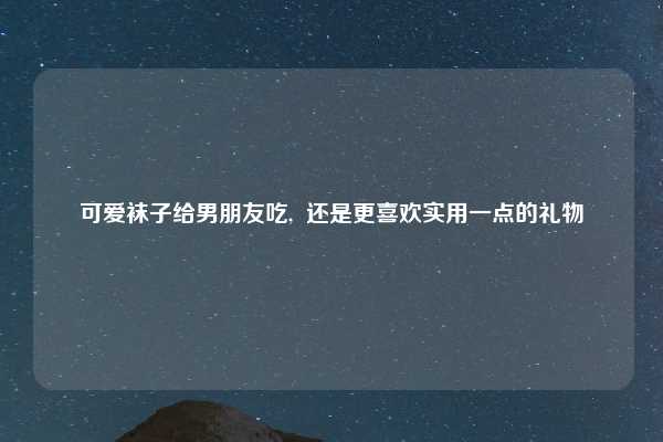 可爱袜子给男朋友吃, 还是更喜欢实用一点的礼物