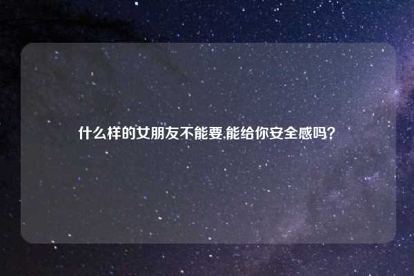 什么样的女朋友不能要,能给你安全感吗？