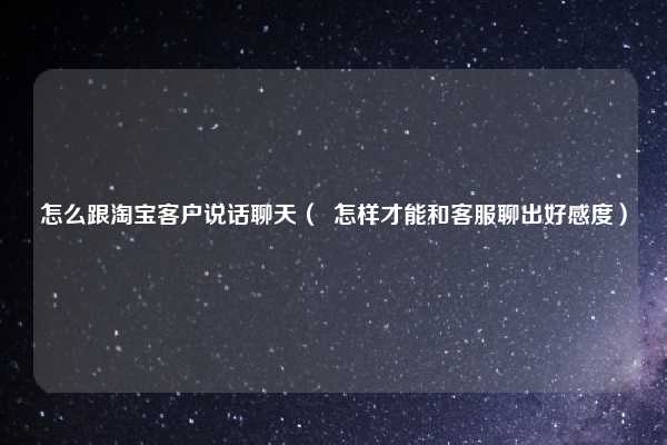 怎么跟淘宝客户说话聊天（  怎样才能和客服聊出好感度）