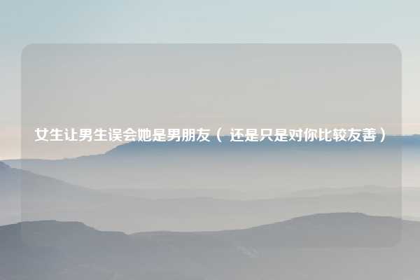 女生让男生误会她是男朋友( 还是只是对你比较友善)