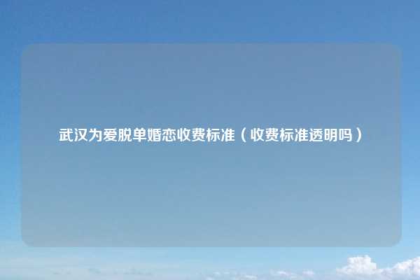 武汉为爱脱单婚恋收费标准(收费标准透明吗)