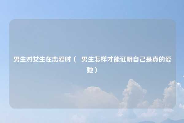男生对女生在恋爱时（  男生怎样才能证明自己是真的爱她）