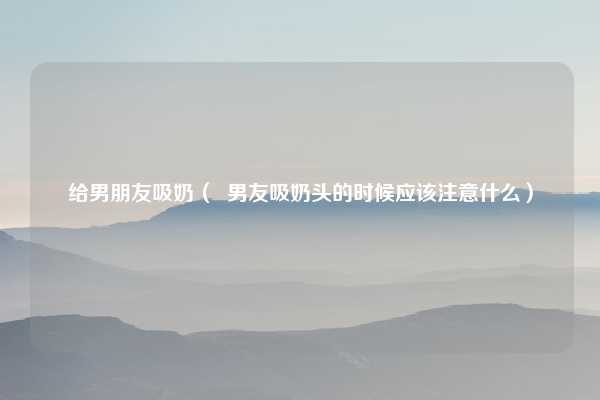 给男朋友吸奶（  男友吸奶头的时候应该注意什么）