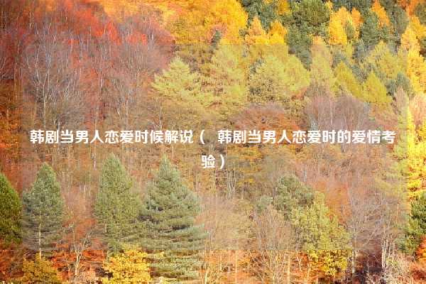 韩剧当男人恋爱时候解说( 韩剧当男人恋爱时的爱情考验)
