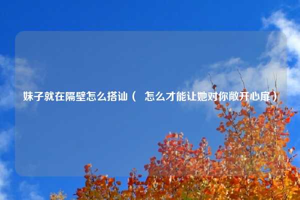 妹子就在隔壁怎么搭讪( 怎么才能让她对你敞开心扉)