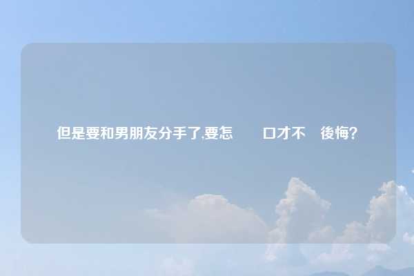 但是要和男朋友分手了,要怎麼開口才不會後悔？