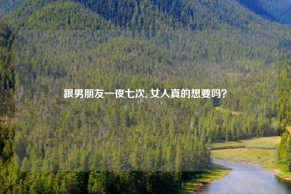 跟男朋友一夜七次, 女人真的想要吗?
