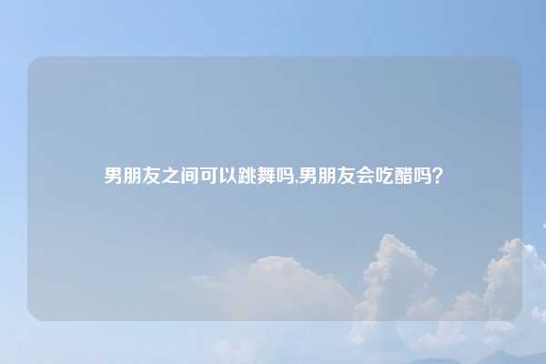 男朋友之间可以跳舞吗,男朋友会吃醋吗?