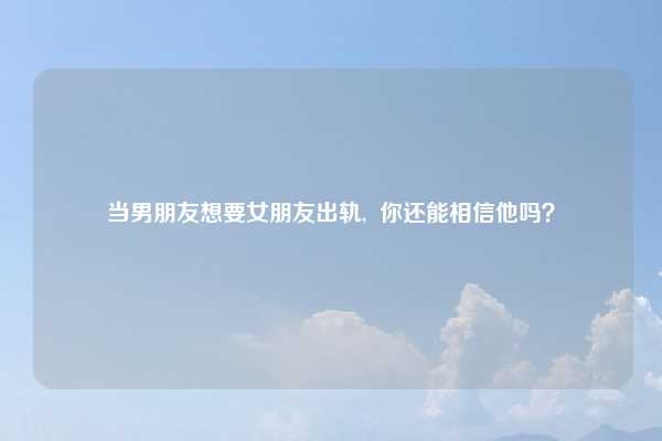 当男朋友想要女朋友出轨, 你还能相信他吗?