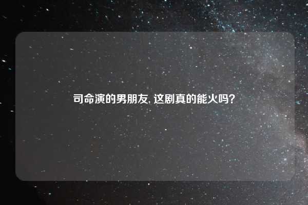 司命演的男朋友, 这剧真的能火吗?