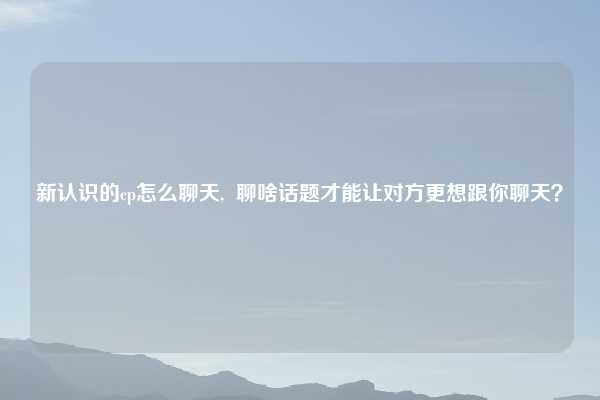 新认识的cp怎么聊天, 聊啥话题才能让对方更想跟你聊天?