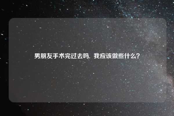 男朋友手术完过去吗, 我应该做些什么?